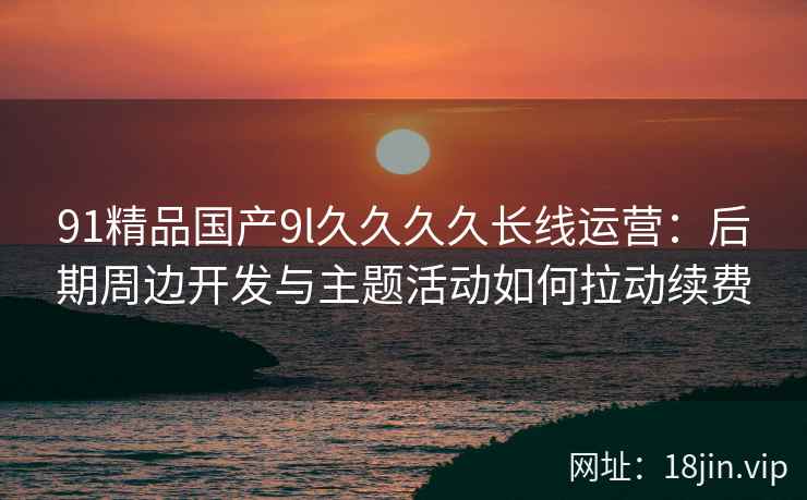91精品国产9l久久久久长线运营：后期周边开发与主题活动如何拉动续费