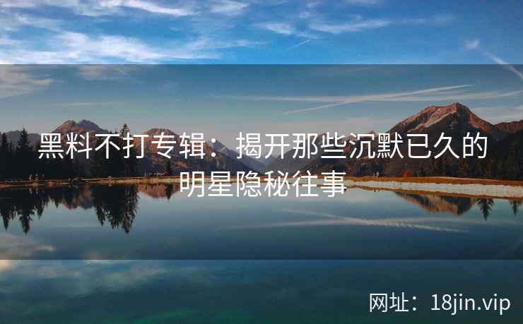 黑料不打专辑：揭开那些沉默已久的明星隐秘往事