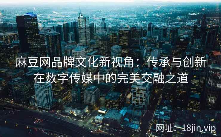 麻豆网品牌文化新视角：传承与创新在数字传媒中的完美交融之道