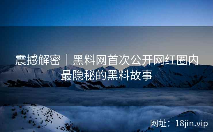震撼解密｜黑料网首次公开网红圈内最隐秘的黑料故事