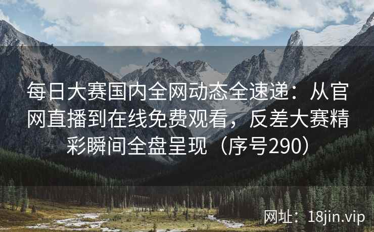 每日大赛国内全网动态全速递：从官网直播到在线免费观看，反差大赛精彩瞬间全盘呈现（序号290）