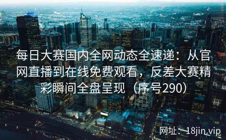 每日大赛国内全网动态全速递：从官网直播到在线免费观看，反差大赛精彩瞬间全盘呈现（序号290）