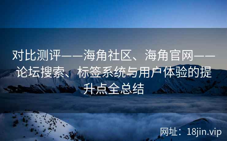 对比测评——海角社区、海角官网——论坛搜索、标签系统与用户体验的提升点全总结