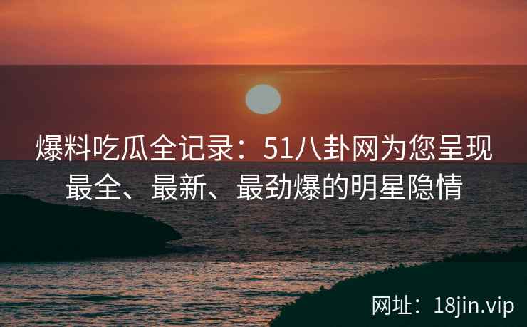 爆料吃瓜全记录：51八卦网为您呈现最全、最新、最劲爆的明星隐情
