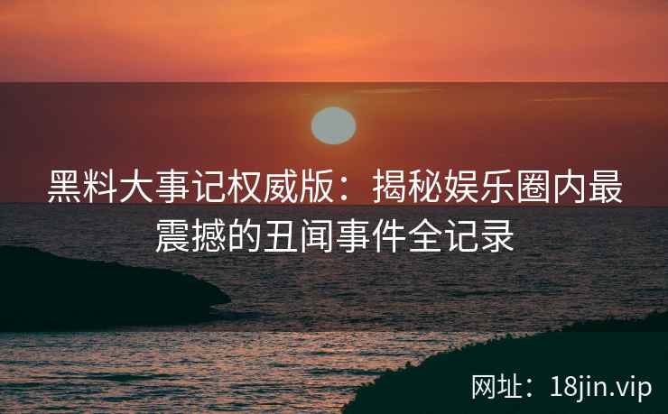 黑料大事记权威版：揭秘娱乐圈内最震撼的丑闻事件全记录