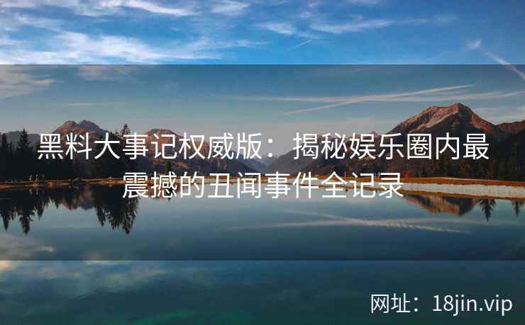 黑料大事记权威版：揭秘娱乐圈内最震撼的丑闻事件全记录