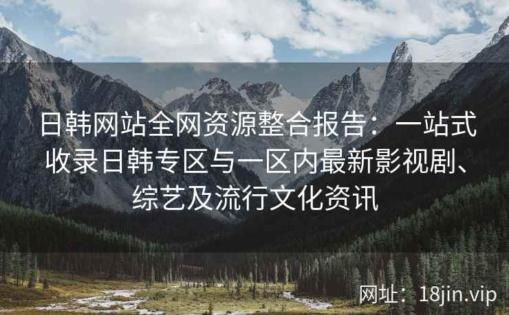 日韩网站全网资源整合报告：一站式收录日韩专区与一区内最新影视剧、综艺及流行文化资讯