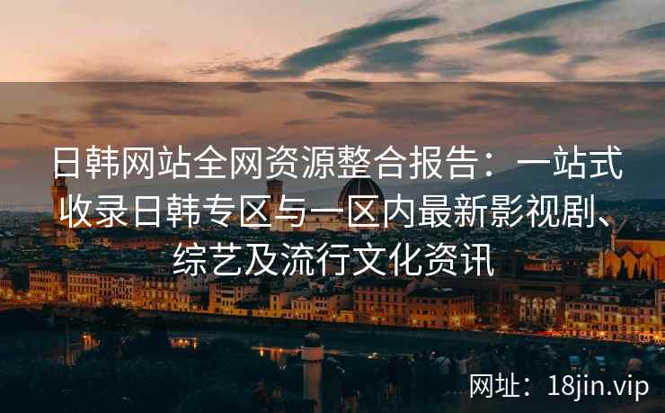 日韩网站全网资源整合报告：一站式收录日韩专区与一区内最新影视剧、综艺及流行文化资讯