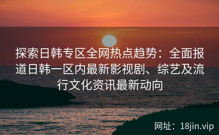 探索日韩专区全网热点趋势：全面报道日韩一区内最新影视剧、综艺及流行文化资讯最新动向